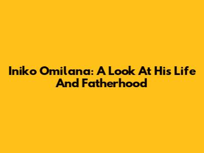 Iniko Omilana: A Look At His Life And Fatherhood