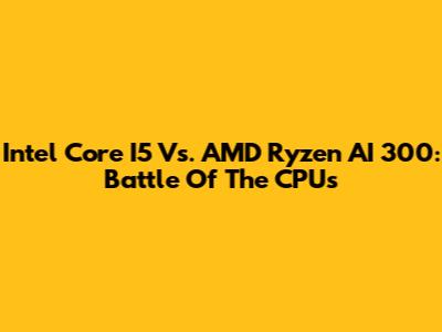 Intel Core I5 Vs. AMD Ryzen AI 300: Battle Of The CPUs