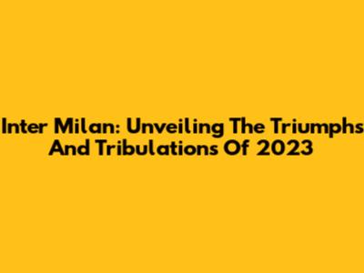 Inter Milan: Unveiling The Triumphs And Tribulations Of 2023