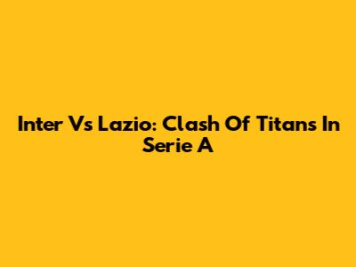 Inter Vs Lazio: Clash Of Titans In Serie A