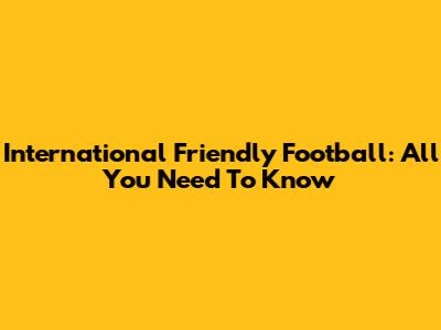 International Friendly Football: All You Need To Know