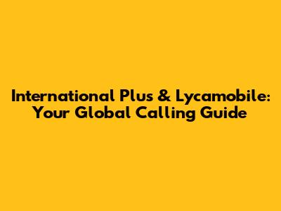 International Plus & Lycamobile: Your Global Calling Guide