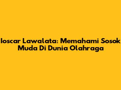 Ioscar Lawalata: Memahami Sosok Muda Di Dunia Olahraga