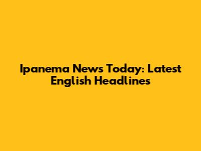 Ipanema News Today: Latest English Headlines