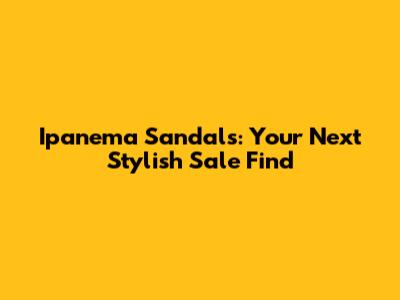 Ipanema Sandals: Your Next Stylish Sale Find