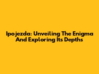 Ipojezda: Unveiling The Enigma And Exploring Its Depths