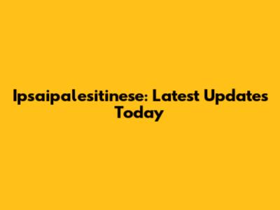 Ipsaipalesitinese: Latest Updates Today
