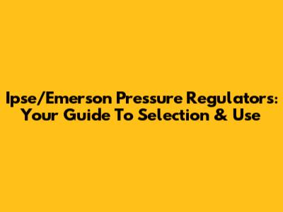 Ipse/Emerson Pressure Regulators: Your Guide To Selection & Use