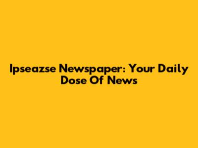 Ipseazse Newspaper: Your Daily Dose Of News