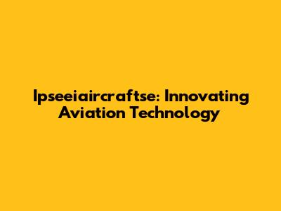Ipseeiaircraftse: Innovating Aviation Technology