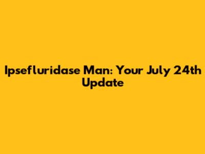 Ipsefluridase Man: Your July 24th Update