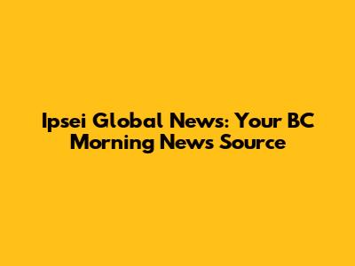 Ipsei Global News: Your BC Morning News Source