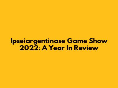 Ipseiargentinase Game Show 2022: A Year In Review