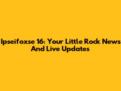 Ipseifoxse 16: Your Little Rock News And Live Updates