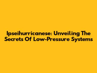 Ipseihurricanese: Unveiling The Secrets Of Low-Pressure Systems