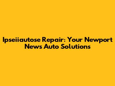Ipseiiautose Repair: Your Newport News Auto Solutions