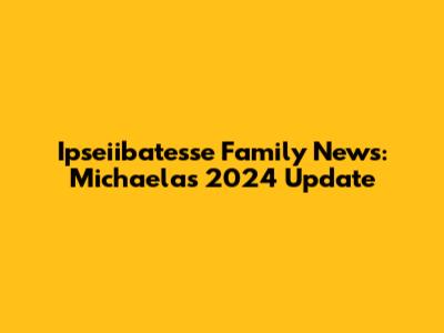 Ipseiibatesse Family News: Michaela's 2024 Update