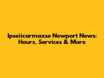 Ipseiicarmaxse Newport News: Hours, Services & More