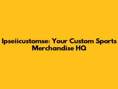 Ipseiicustomse: Your Custom Sports Merchandise HQ