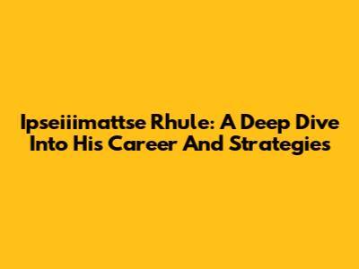 Ipseiiimattse Rhule: A Deep Dive Into His Career And Strategies