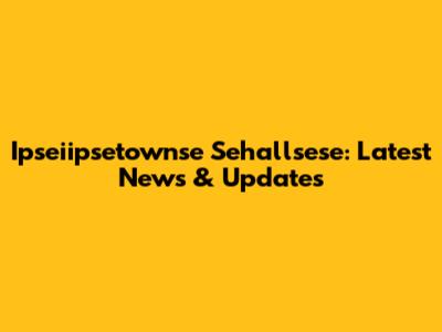 Ipseiipsetownse Sehallsese: Latest News & Updates