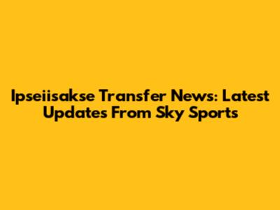 Ipseiisakse Transfer News: Latest Updates From Sky Sports