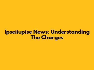 Ipseiiupise News: Understanding The Charges