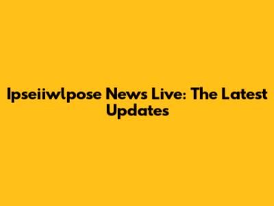 Ipseiiwlpose News Live: The Latest Updates