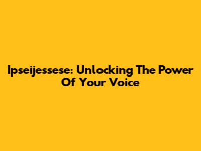Ipseijessese: Unlocking The Power Of Your Voice