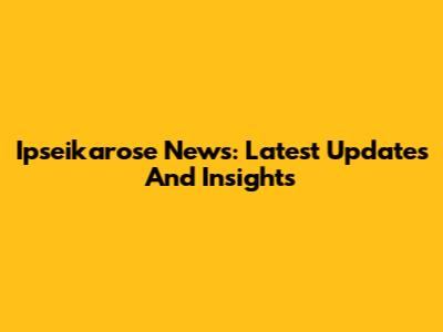 Ipseikarose News: Latest Updates And Insights