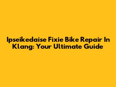 Ipseikedaise Fixie Bike Repair In Klang: Your Ultimate Guide
