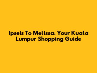 Ipseis To Melissa: Your Kuala Lumpur Shopping Guide