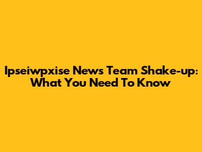 Ipseiwpxise News Team Shake-up: What You Need To Know