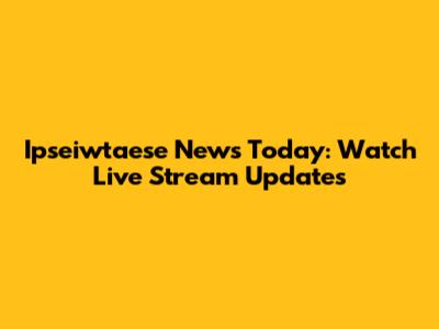 Ipseiwtaese News Today: Watch Live Stream Updates