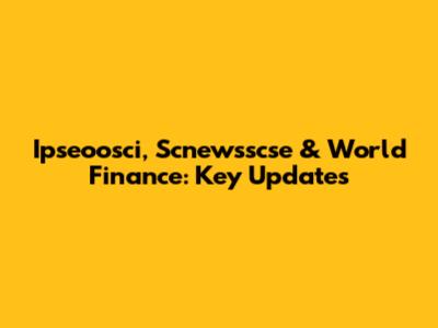 Ipseoosci, Scnewsscse & World Finance: Key Updates