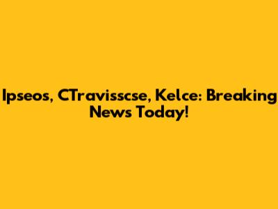 Ipseos, CTravisscse, Kelce: Breaking News Today!
