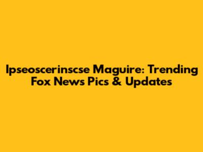 Ipseoscerinscse Maguire: Trending Fox News Pics & Updates
