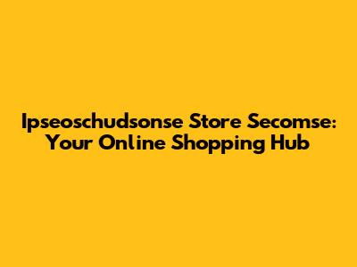 Ipseoschudsonse Store Secomse: Your Online Shopping Hub