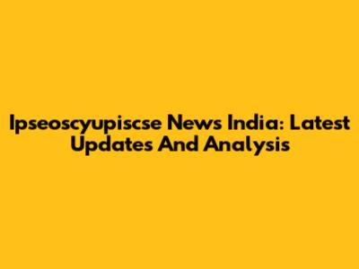 Ipseoscyupiscse News India: Latest Updates And Analysis