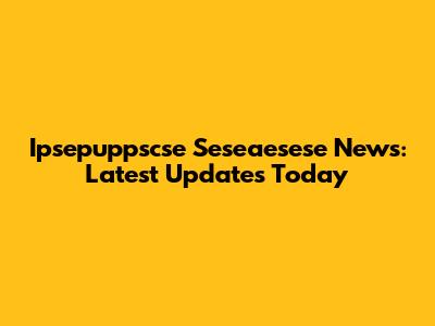 Ipsepuppscse Seseaesese News: Latest Updates Today