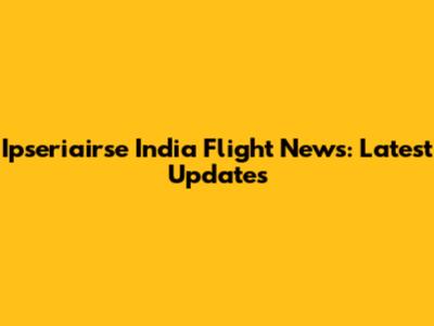 Ipseriairse India Flight News: Latest Updates