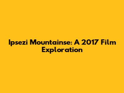 Ipsezi Mountainse: A 2017 Film Exploration