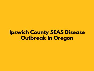 Ipswich County SEAS Disease Outbreak In Oregon