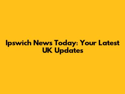 Ipswich News Today: Your Latest UK Updates