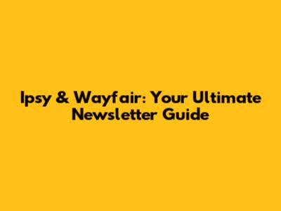 Ipsy & Wayfair: Your Ultimate Newsletter Guide