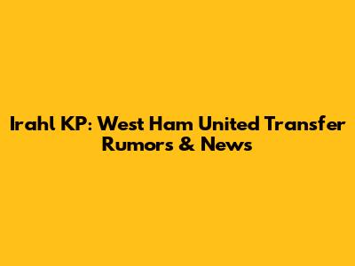 Irahl KP: West Ham United Transfer Rumors & News