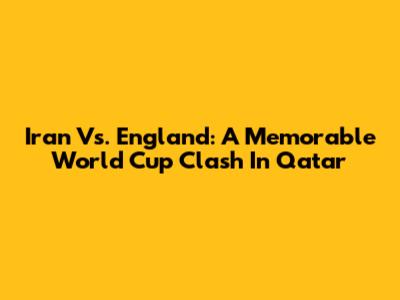 Iran Vs. England: A Memorable World Cup Clash In Qatar