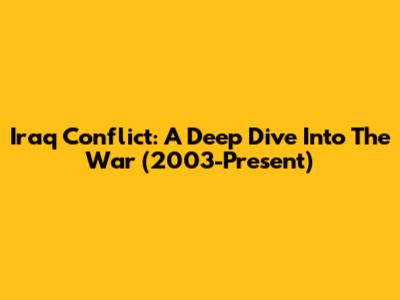 Iraq Conflict: A Deep Dive Into The War (2003-Present)