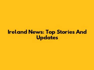 Ireland News: Top Stories And Updates