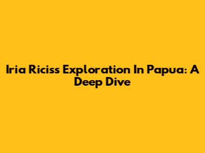 Iria Ricis's Exploration In Papua: A Deep Dive